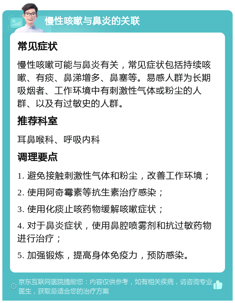 慢性咳嗽与鼻炎的关联 常见症状 慢性咳嗽可能与鼻炎有关，常见症状包括持续咳嗽、有痰、鼻涕增多、鼻塞等。易感人群为长期吸烟者、工作环境中有刺激性气体或粉尘的人群、以及有过敏史的人群。 推荐科室 耳鼻喉科、呼吸内科 调理要点 1. 避免接触刺激性气体和粉尘，改善工作环境； 2. 使用阿奇霉素等抗生素治疗感染； 3. 使用化痰止咳药物缓解咳嗽症状； 4. 对于鼻炎症状，使用鼻腔喷雾剂和抗过敏药物进行治疗； 5. 加强锻炼，提高身体免疫力，预防感染。