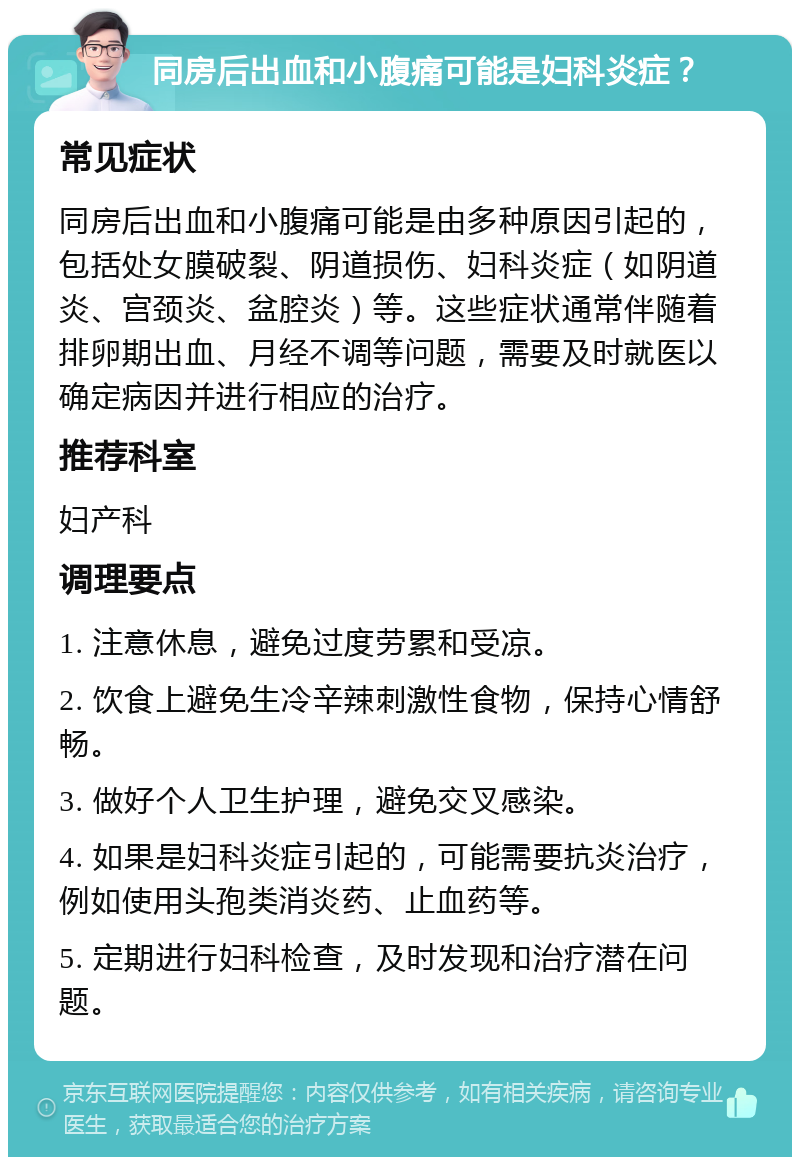 同房后出血和小腹痛可能是妇科炎症？ 常见症状 同房后出血和小腹痛可能是由多种原因引起的，包括处女膜破裂、阴道损伤、妇科炎症（如阴道炎、宫颈炎、盆腔炎）等。这些症状通常伴随着排卵期出血、月经不调等问题，需要及时就医以确定病因并进行相应的治疗。 推荐科室 妇产科 调理要点 1. 注意休息，避免过度劳累和受凉。 2. 饮食上避免生冷辛辣刺激性食物，保持心情舒畅。 3. 做好个人卫生护理，避免交叉感染。 4. 如果是妇科炎症引起的，可能需要抗炎治疗，例如使用头孢类消炎药、止血药等。 5. 定期进行妇科检查，及时发现和治疗潜在问题。