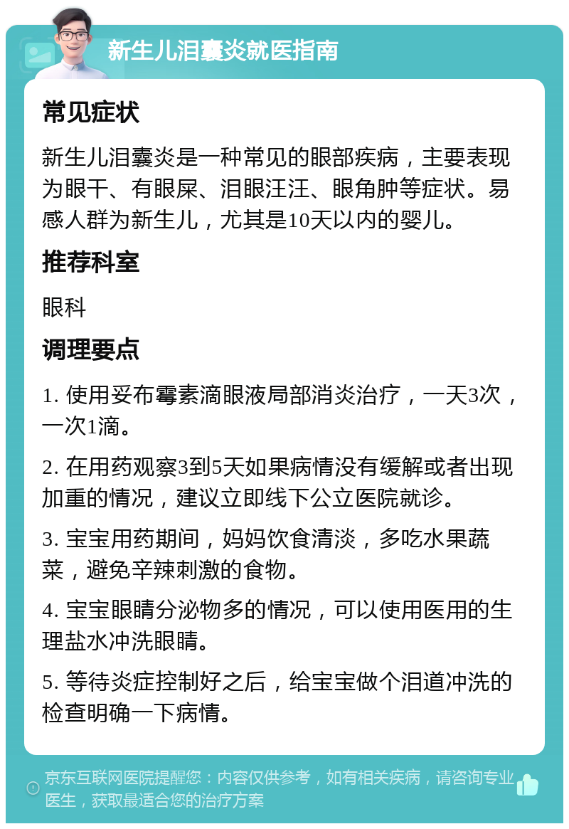 新生儿泪囊炎就医指南 常见症状 新生儿泪囊炎是一种常见的眼部疾病，主要表现为眼干、有眼屎、泪眼汪汪、眼角肿等症状。易感人群为新生儿，尤其是10天以内的婴儿。 推荐科室 眼科 调理要点 1. 使用妥布霉素滴眼液局部消炎治疗，一天3次，一次1滴。 2. 在用药观察3到5天如果病情没有缓解或者出现加重的情况，建议立即线下公立医院就诊。 3. 宝宝用药期间，妈妈饮食清淡，多吃水果蔬菜，避免辛辣刺激的食物。 4. 宝宝眼睛分泌物多的情况，可以使用医用的生理盐水冲洗眼睛。 5. 等待炎症控制好之后，给宝宝做个泪道冲洗的检查明确一下病情。