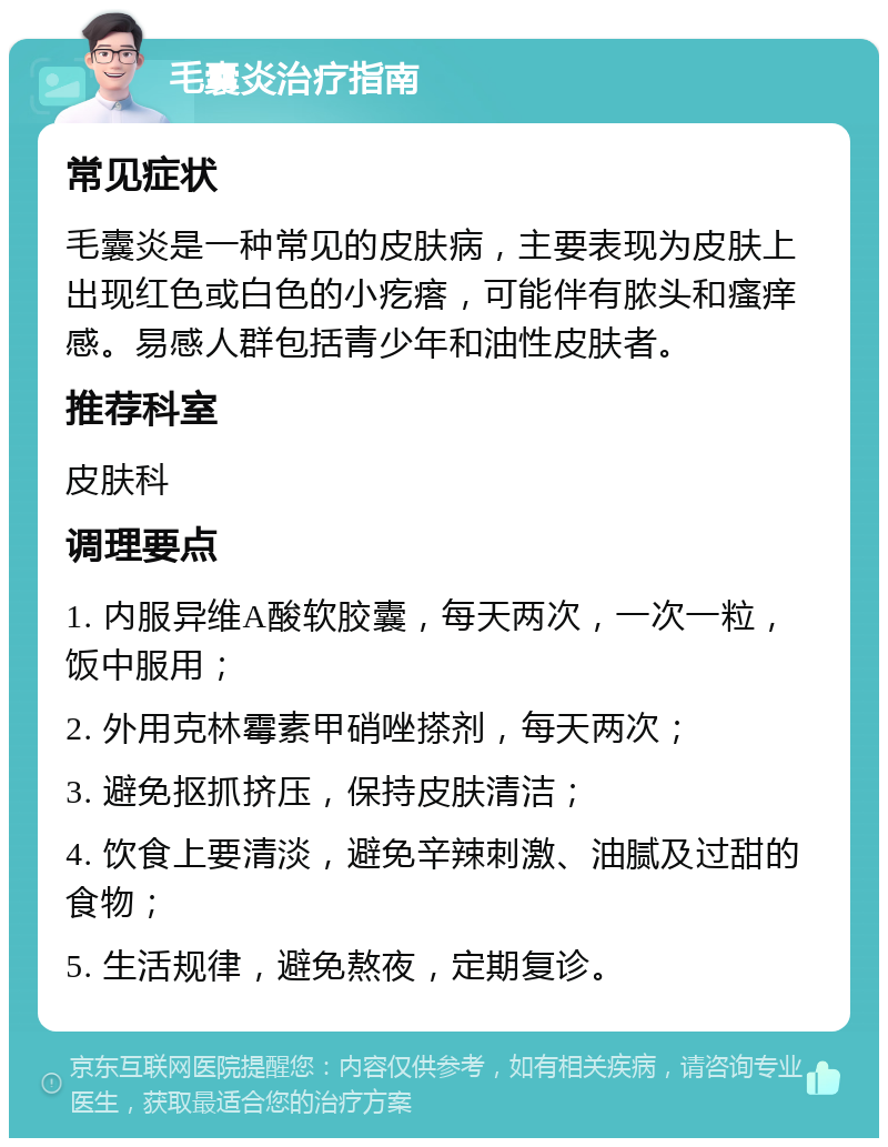 毛囊炎治疗指南 常见症状 毛囊炎是一种常见的皮肤病，主要表现为皮肤上出现红色或白色的小疙瘩，可能伴有脓头和瘙痒感。易感人群包括青少年和油性皮肤者。 推荐科室 皮肤科 调理要点 1. 内服异维A酸软胶囊，每天两次，一次一粒，饭中服用； 2. 外用克林霉素甲硝唑搽剂，每天两次； 3. 避免抠抓挤压，保持皮肤清洁； 4. 饮食上要清淡，避免辛辣刺激、油腻及过甜的食物； 5. 生活规律，避免熬夜，定期复诊。