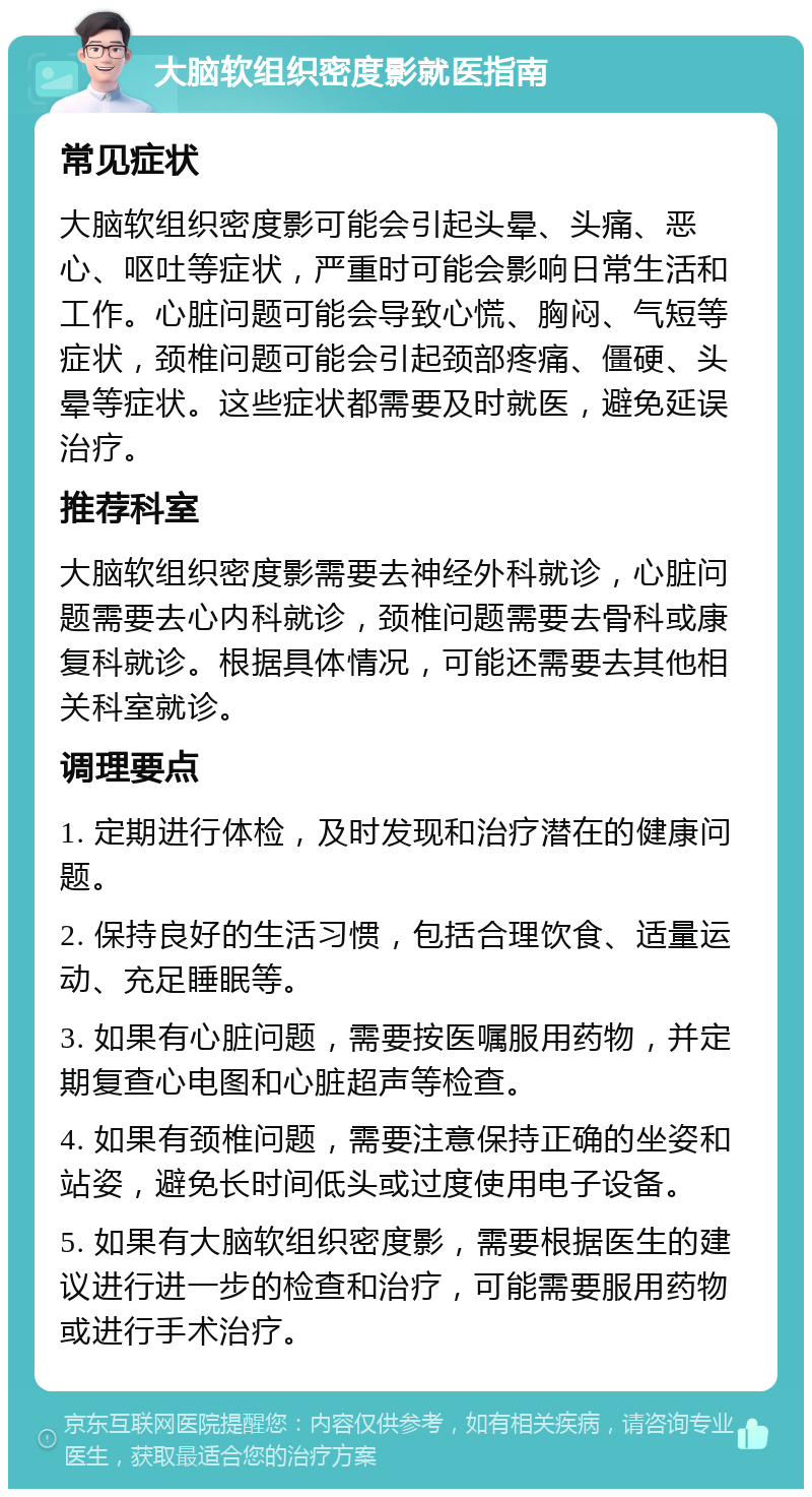 大脑软组织密度影就医指南 常见症状 大脑软组织密度影可能会引起头晕、头痛、恶心、呕吐等症状，严重时可能会影响日常生活和工作。心脏问题可能会导致心慌、胸闷、气短等症状，颈椎问题可能会引起颈部疼痛、僵硬、头晕等症状。这些症状都需要及时就医，避免延误治疗。 推荐科室 大脑软组织密度影需要去神经外科就诊，心脏问题需要去心内科就诊，颈椎问题需要去骨科或康复科就诊。根据具体情况，可能还需要去其他相关科室就诊。 调理要点 1. 定期进行体检，及时发现和治疗潜在的健康问题。 2. 保持良好的生活习惯，包括合理饮食、适量运动、充足睡眠等。 3. 如果有心脏问题，需要按医嘱服用药物，并定期复查心电图和心脏超声等检查。 4. 如果有颈椎问题，需要注意保持正确的坐姿和站姿，避免长时间低头或过度使用电子设备。 5. 如果有大脑软组织密度影，需要根据医生的建议进行进一步的检查和治疗，可能需要服用药物或进行手术治疗。