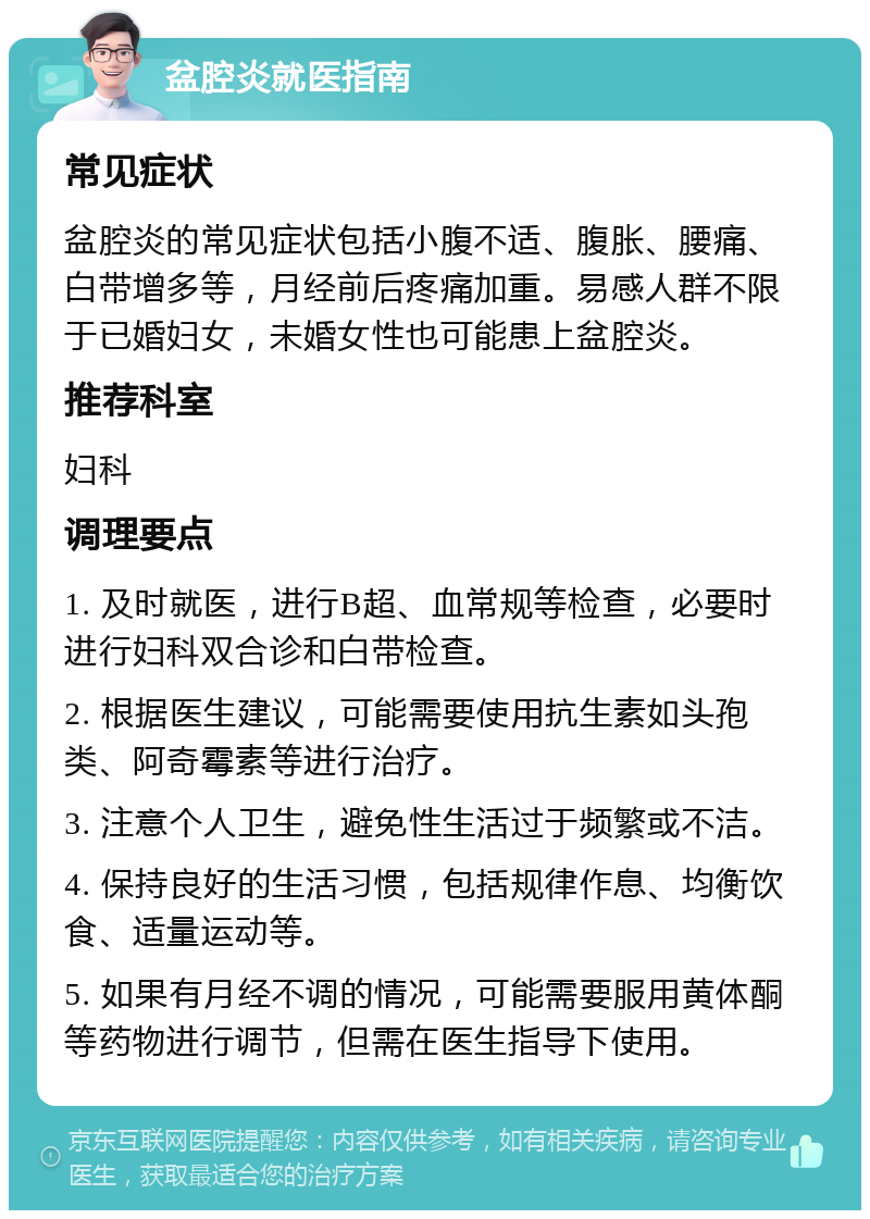 盆腔炎就医指南 常见症状 盆腔炎的常见症状包括小腹不适、腹胀、腰痛、白带增多等，月经前后疼痛加重。易感人群不限于已婚妇女，未婚女性也可能患上盆腔炎。 推荐科室 妇科 调理要点 1. 及时就医，进行B超、血常规等检查，必要时进行妇科双合诊和白带检查。 2. 根据医生建议，可能需要使用抗生素如头孢类、阿奇霉素等进行治疗。 3. 注意个人卫生，避免性生活过于频繁或不洁。 4. 保持良好的生活习惯，包括规律作息、均衡饮食、适量运动等。 5. 如果有月经不调的情况，可能需要服用黄体酮等药物进行调节，但需在医生指导下使用。