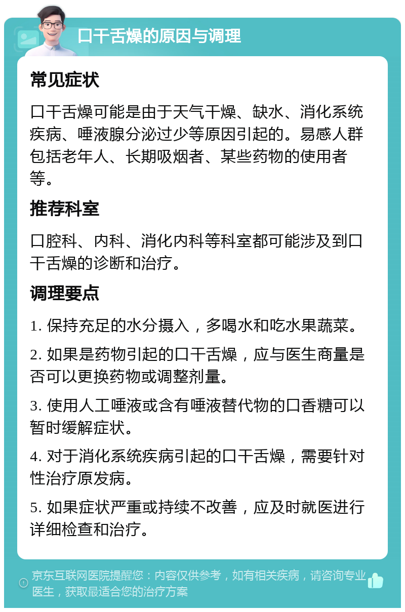 口干舌燥的原因与调理 常见症状 口干舌燥可能是由于天气干燥、缺水、消化系统疾病、唾液腺分泌过少等原因引起的。易感人群包括老年人、长期吸烟者、某些药物的使用者等。 推荐科室 口腔科、内科、消化内科等科室都可能涉及到口干舌燥的诊断和治疗。 调理要点 1. 保持充足的水分摄入，多喝水和吃水果蔬菜。 2. 如果是药物引起的口干舌燥，应与医生商量是否可以更换药物或调整剂量。 3. 使用人工唾液或含有唾液替代物的口香糖可以暂时缓解症状。 4. 对于消化系统疾病引起的口干舌燥，需要针对性治疗原发病。 5. 如果症状严重或持续不改善，应及时就医进行详细检查和治疗。