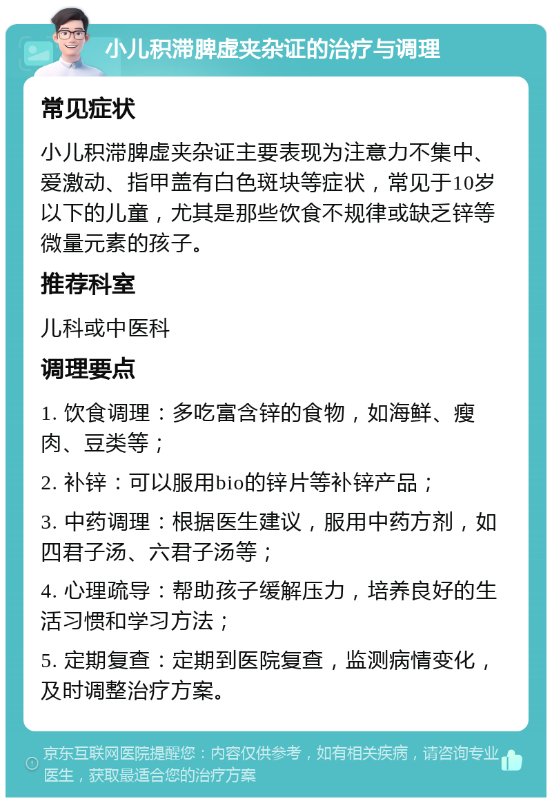 小儿积滞脾虚夹杂证的治疗与调理 常见症状 小儿积滞脾虚夹杂证主要表现为注意力不集中、爱激动、指甲盖有白色斑块等症状，常见于10岁以下的儿童，尤其是那些饮食不规律或缺乏锌等微量元素的孩子。 推荐科室 儿科或中医科 调理要点 1. 饮食调理：多吃富含锌的食物，如海鲜、瘦肉、豆类等； 2. 补锌：可以服用bio的锌片等补锌产品； 3. 中药调理：根据医生建议，服用中药方剂，如四君子汤、六君子汤等； 4. 心理疏导：帮助孩子缓解压力，培养良好的生活习惯和学习方法； 5. 定期复查：定期到医院复查，监测病情变化，及时调整治疗方案。