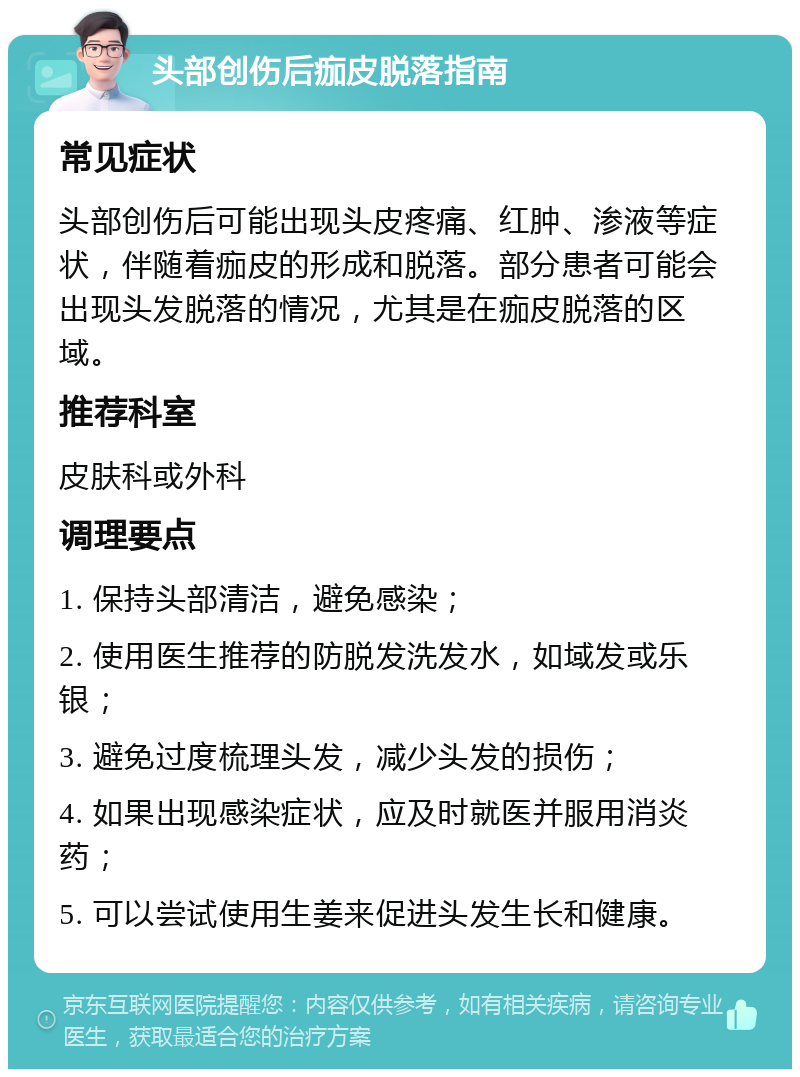 头部创伤后痂皮脱落指南 常见症状 头部创伤后可能出现头皮疼痛、红肿、渗液等症状，伴随着痂皮的形成和脱落。部分患者可能会出现头发脱落的情况，尤其是在痂皮脱落的区域。 推荐科室 皮肤科或外科 调理要点 1. 保持头部清洁，避免感染； 2. 使用医生推荐的防脱发洗发水，如域发或乐银； 3. 避免过度梳理头发，减少头发的损伤； 4. 如果出现感染症状，应及时就医并服用消炎药； 5. 可以尝试使用生姜来促进头发生长和健康。