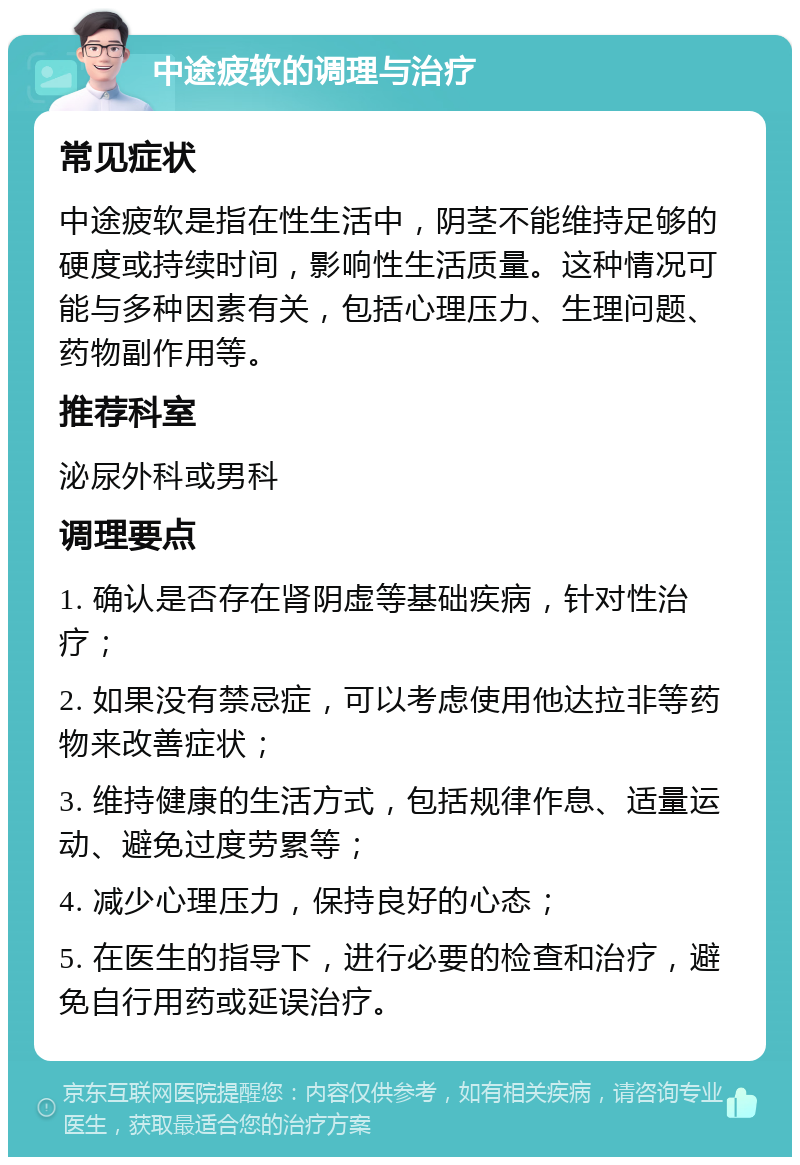 中途疲软的调理与治疗 常见症状 中途疲软是指在性生活中，阴茎不能维持足够的硬度或持续时间，影响性生活质量。这种情况可能与多种因素有关，包括心理压力、生理问题、药物副作用等。 推荐科室 泌尿外科或男科 调理要点 1. 确认是否存在肾阴虚等基础疾病，针对性治疗； 2. 如果没有禁忌症，可以考虑使用他达拉非等药物来改善症状； 3. 维持健康的生活方式，包括规律作息、适量运动、避免过度劳累等； 4. 减少心理压力，保持良好的心态； 5. 在医生的指导下，进行必要的检查和治疗，避免自行用药或延误治疗。