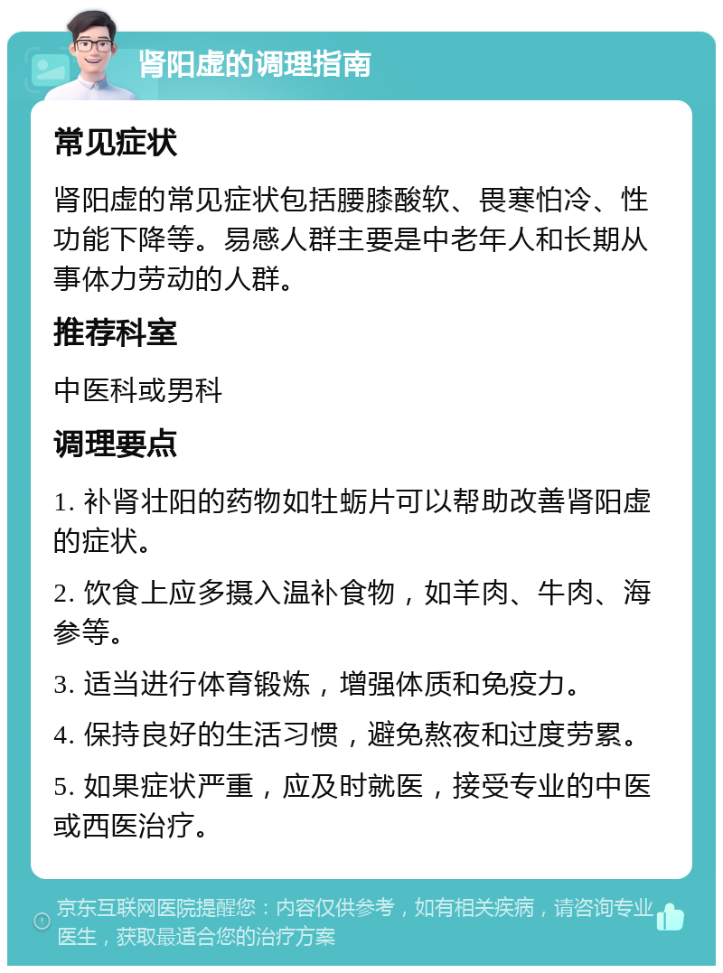 肾阳虚的调理指南 常见症状 肾阳虚的常见症状包括腰膝酸软、畏寒怕冷、性功能下降等。易感人群主要是中老年人和长期从事体力劳动的人群。 推荐科室 中医科或男科 调理要点 1. 补肾壮阳的药物如牡蛎片可以帮助改善肾阳虚的症状。 2. 饮食上应多摄入温补食物，如羊肉、牛肉、海参等。 3. 适当进行体育锻炼，增强体质和免疫力。 4. 保持良好的生活习惯，避免熬夜和过度劳累。 5. 如果症状严重，应及时就医，接受专业的中医或西医治疗。