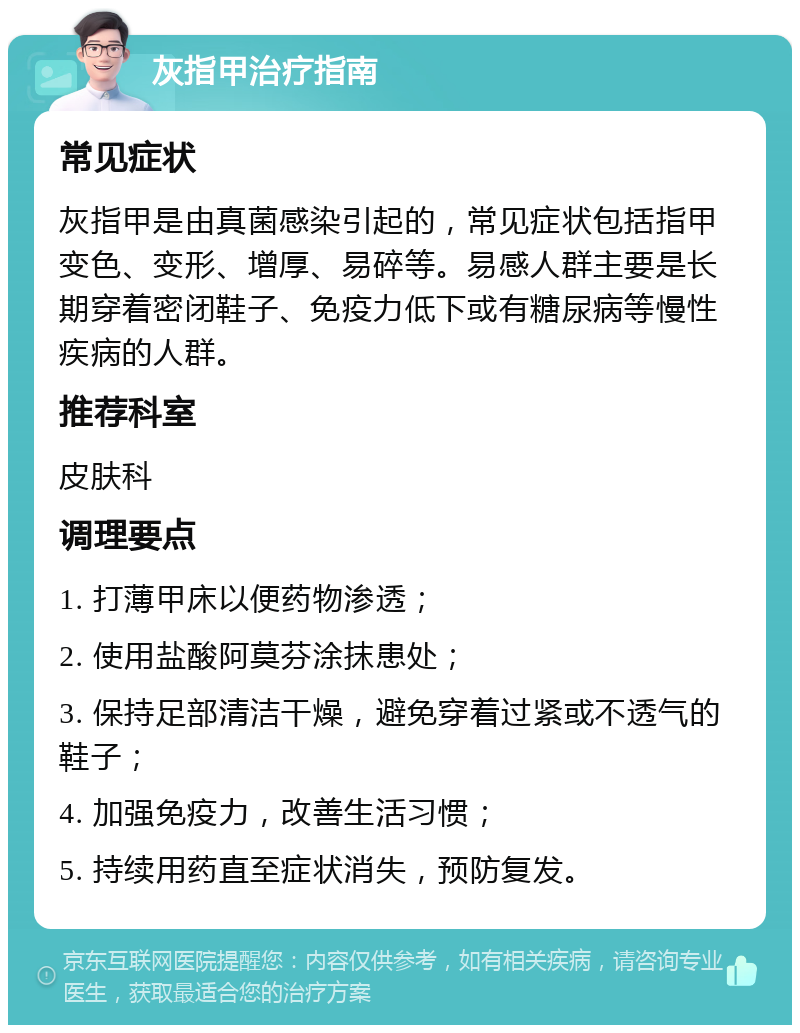 灰指甲治疗指南 常见症状 灰指甲是由真菌感染引起的，常见症状包括指甲变色、变形、增厚、易碎等。易感人群主要是长期穿着密闭鞋子、免疫力低下或有糖尿病等慢性疾病的人群。 推荐科室 皮肤科 调理要点 1. 打薄甲床以便药物渗透； 2. 使用盐酸阿莫芬涂抹患处； 3. 保持足部清洁干燥，避免穿着过紧或不透气的鞋子； 4. 加强免疫力，改善生活习惯； 5. 持续用药直至症状消失，预防复发。