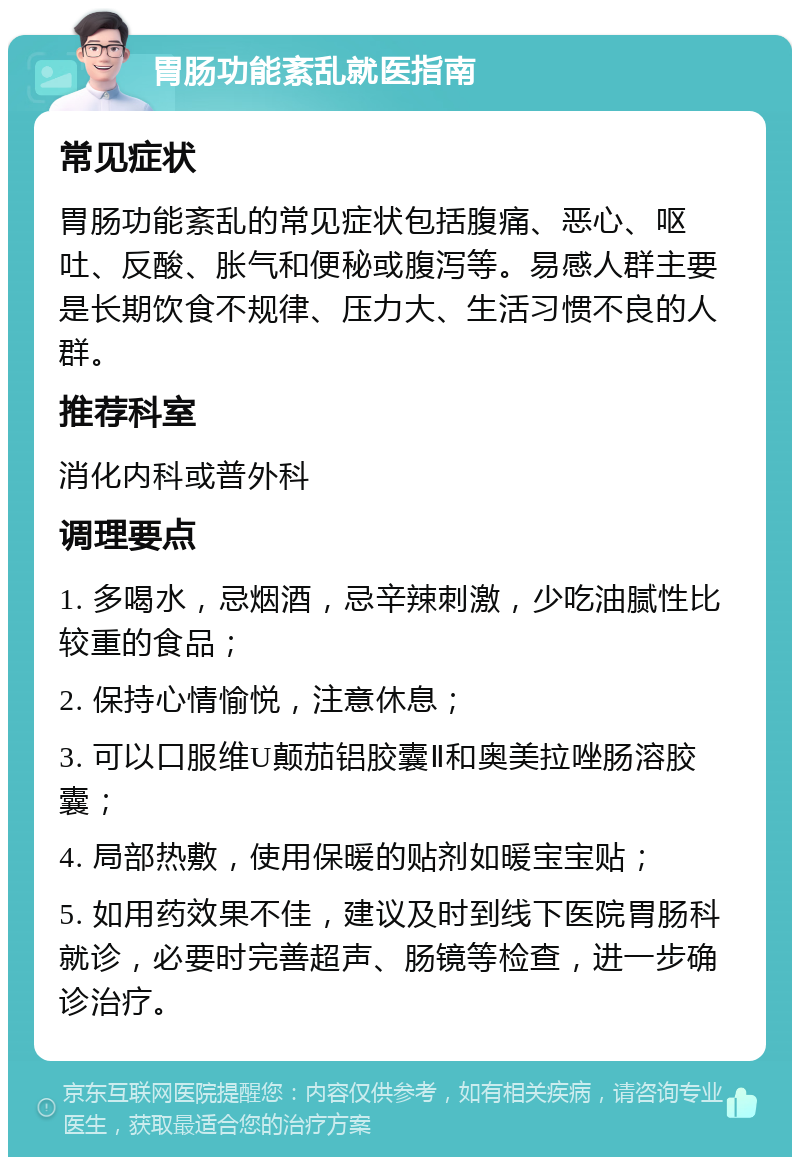 胃肠功能紊乱就医指南 常见症状 胃肠功能紊乱的常见症状包括腹痛、恶心、呕吐、反酸、胀气和便秘或腹泻等。易感人群主要是长期饮食不规律、压力大、生活习惯不良的人群。 推荐科室 消化内科或普外科 调理要点 1. 多喝水，忌烟酒，忌辛辣刺激，少吃油腻性比较重的食品； 2. 保持心情愉悦，注意休息； 3. 可以口服维U颠茄铝胶囊Ⅱ和奥美拉唑肠溶胶囊； 4. 局部热敷，使用保暖的贴剂如暖宝宝贴； 5. 如用药效果不佳，建议及时到线下医院胃肠科就诊，必要时完善超声、肠镜等检查，进一步确诊治疗。