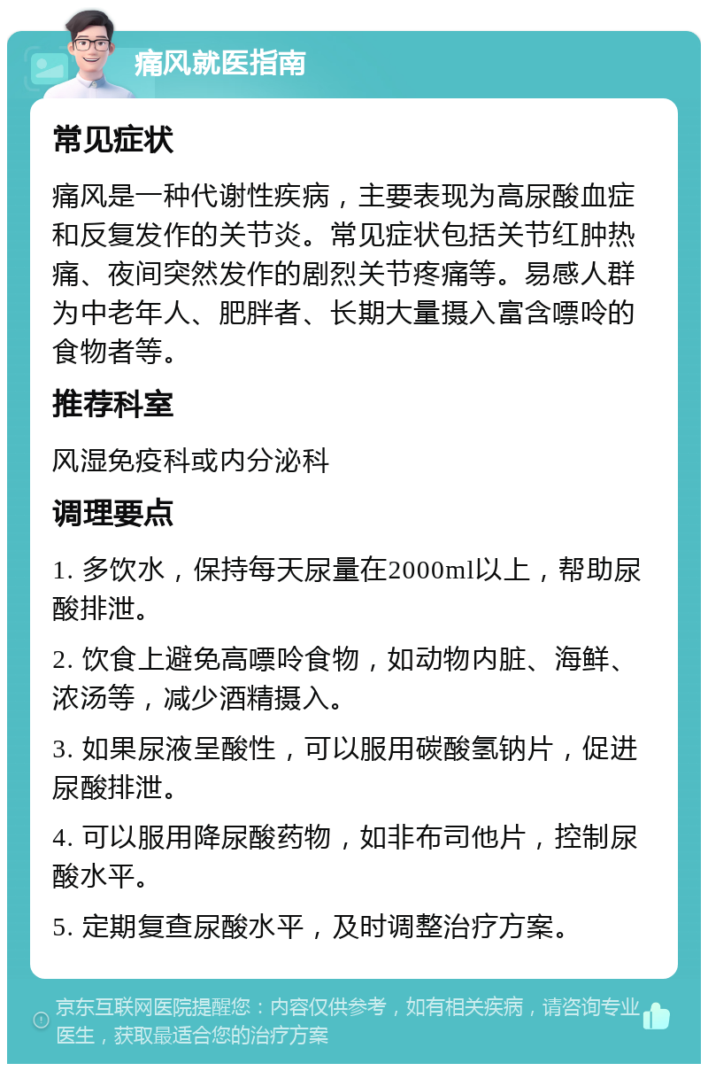 痛风就医指南 常见症状 痛风是一种代谢性疾病，主要表现为高尿酸血症和反复发作的关节炎。常见症状包括关节红肿热痛、夜间突然发作的剧烈关节疼痛等。易感人群为中老年人、肥胖者、长期大量摄入富含嘌呤的食物者等。 推荐科室 风湿免疫科或内分泌科 调理要点 1. 多饮水，保持每天尿量在2000ml以上，帮助尿酸排泄。 2. 饮食上避免高嘌呤食物，如动物内脏、海鲜、浓汤等，减少酒精摄入。 3. 如果尿液呈酸性，可以服用碳酸氢钠片，促进尿酸排泄。 4. 可以服用降尿酸药物，如非布司他片，控制尿酸水平。 5. 定期复查尿酸水平，及时调整治疗方案。