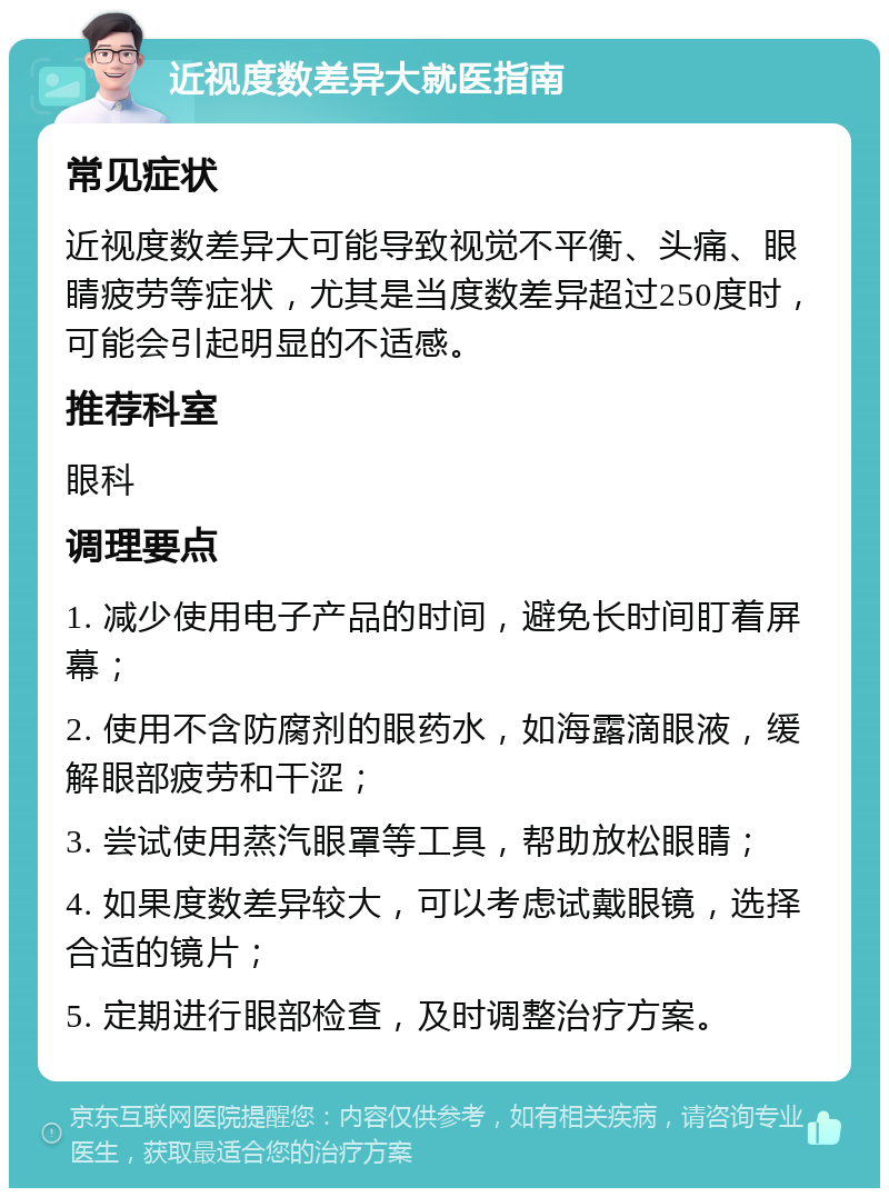 近视度数差异大就医指南 常见症状 近视度数差异大可能导致视觉不平衡、头痛、眼睛疲劳等症状，尤其是当度数差异超过250度时，可能会引起明显的不适感。 推荐科室 眼科 调理要点 1. 减少使用电子产品的时间，避免长时间盯着屏幕； 2. 使用不含防腐剂的眼药水，如海露滴眼液，缓解眼部疲劳和干涩； 3. 尝试使用蒸汽眼罩等工具，帮助放松眼睛； 4. 如果度数差异较大，可以考虑试戴眼镜，选择合适的镜片； 5. 定期进行眼部检查，及时调整治疗方案。