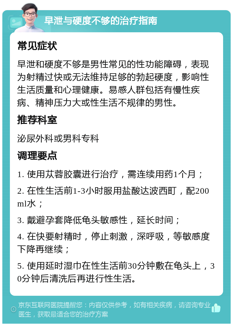 早泄与硬度不够的治疗指南 常见症状 早泄和硬度不够是男性常见的性功能障碍，表现为射精过快或无法维持足够的勃起硬度，影响性生活质量和心理健康。易感人群包括有慢性疾病、精神压力大或性生活不规律的男性。 推荐科室 泌尿外科或男科专科 调理要点 1. 使用苁蓉胶囊进行治疗，需连续用药1个月； 2. 在性生活前1-3小时服用盐酸达波西町，配200ml水； 3. 戴避孕套降低龟头敏感性，延长时间； 4. 在快要射精时，停止刺激，深呼吸，等敏感度下降再继续； 5. 使用延时湿巾在性生活前30分钟敷在龟头上，30分钟后清洗后再进行性生活。