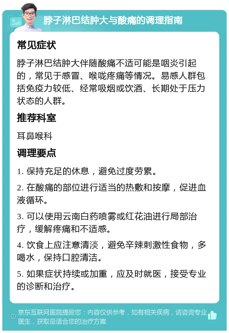 脖子淋巴结肿大与酸痛的调理指南 常见症状 脖子淋巴结肿大伴随酸痛不适可能是咽炎引起的，常见于感冒、喉咙疼痛等情况。易感人群包括免疫力较低、经常吸烟或饮酒、长期处于压力状态的人群。 推荐科室 耳鼻喉科 调理要点 1. 保持充足的休息，避免过度劳累。 2. 在酸痛的部位进行适当的热敷和按摩，促进血液循环。 3. 可以使用云南白药喷雾或红花油进行局部治疗，缓解疼痛和不适感。 4. 饮食上应注意清淡，避免辛辣刺激性食物，多喝水，保持口腔清洁。 5. 如果症状持续或加重，应及时就医，接受专业的诊断和治疗。