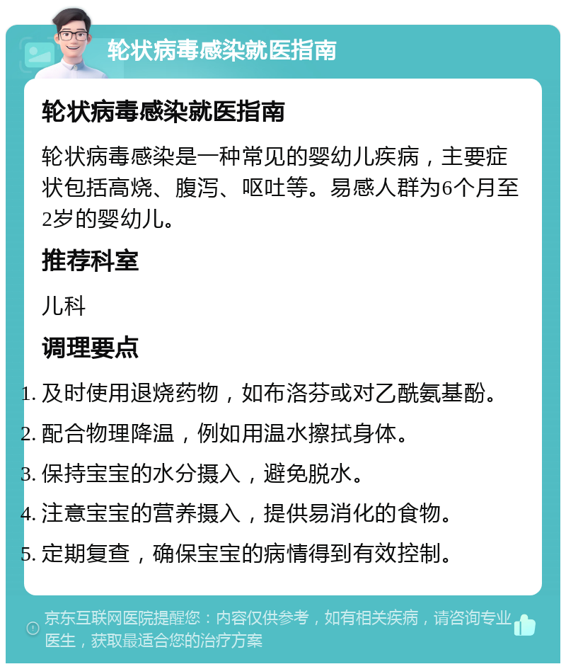 轮状病毒感染就医指南 轮状病毒感染就医指南 轮状病毒感染是一种常见的婴幼儿疾病，主要症状包括高烧、腹泻、呕吐等。易感人群为6个月至2岁的婴幼儿。 推荐科室 儿科 调理要点 及时使用退烧药物，如布洛芬或对乙酰氨基酚。 配合物理降温，例如用温水擦拭身体。 保持宝宝的水分摄入，避免脱水。 注意宝宝的营养摄入，提供易消化的食物。 定期复查，确保宝宝的病情得到有效控制。