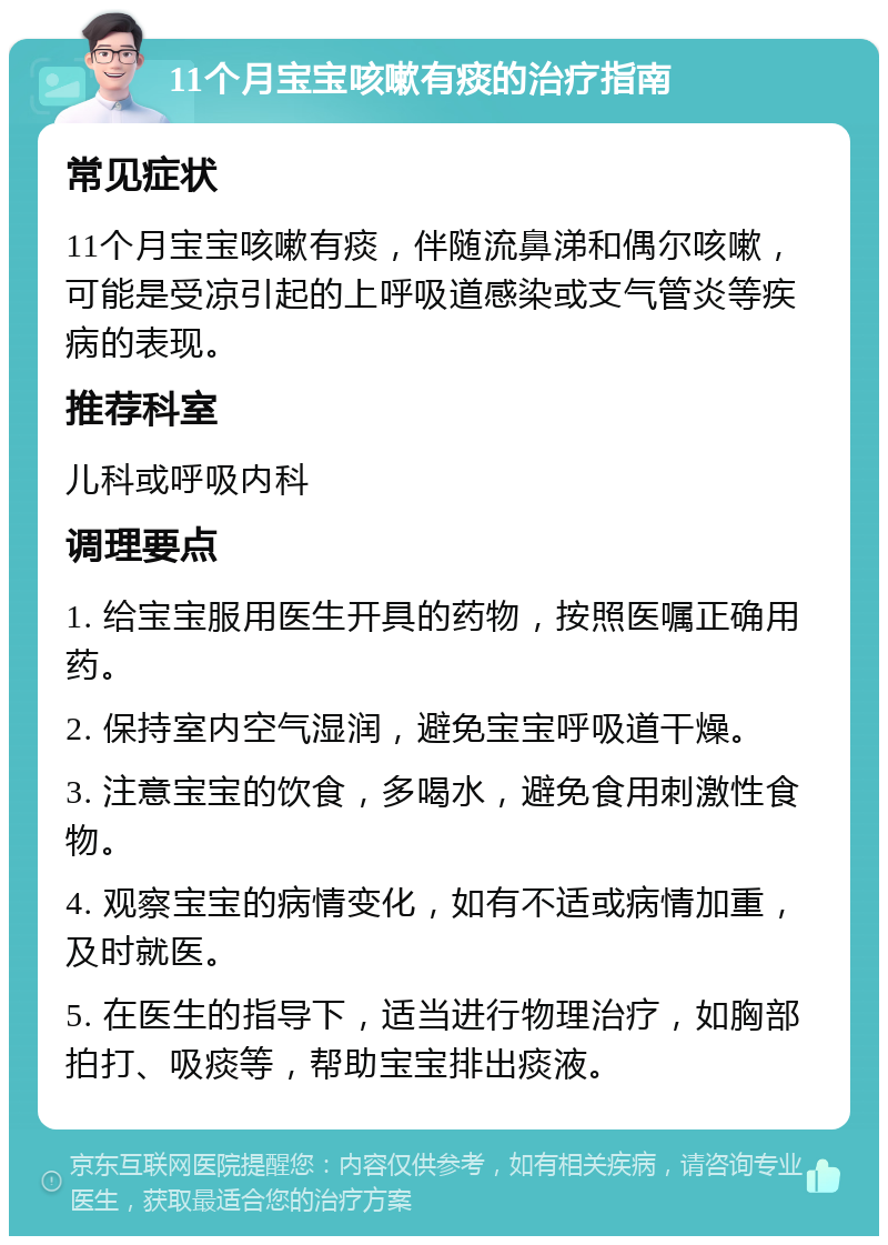 11个月宝宝咳嗽有痰的治疗指南 常见症状 11个月宝宝咳嗽有痰，伴随流鼻涕和偶尔咳嗽，可能是受凉引起的上呼吸道感染或支气管炎等疾病的表现。 推荐科室 儿科或呼吸内科 调理要点 1. 给宝宝服用医生开具的药物，按照医嘱正确用药。 2. 保持室内空气湿润，避免宝宝呼吸道干燥。 3. 注意宝宝的饮食，多喝水，避免食用刺激性食物。 4. 观察宝宝的病情变化，如有不适或病情加重，及时就医。 5. 在医生的指导下，适当进行物理治疗，如胸部拍打、吸痰等，帮助宝宝排出痰液。