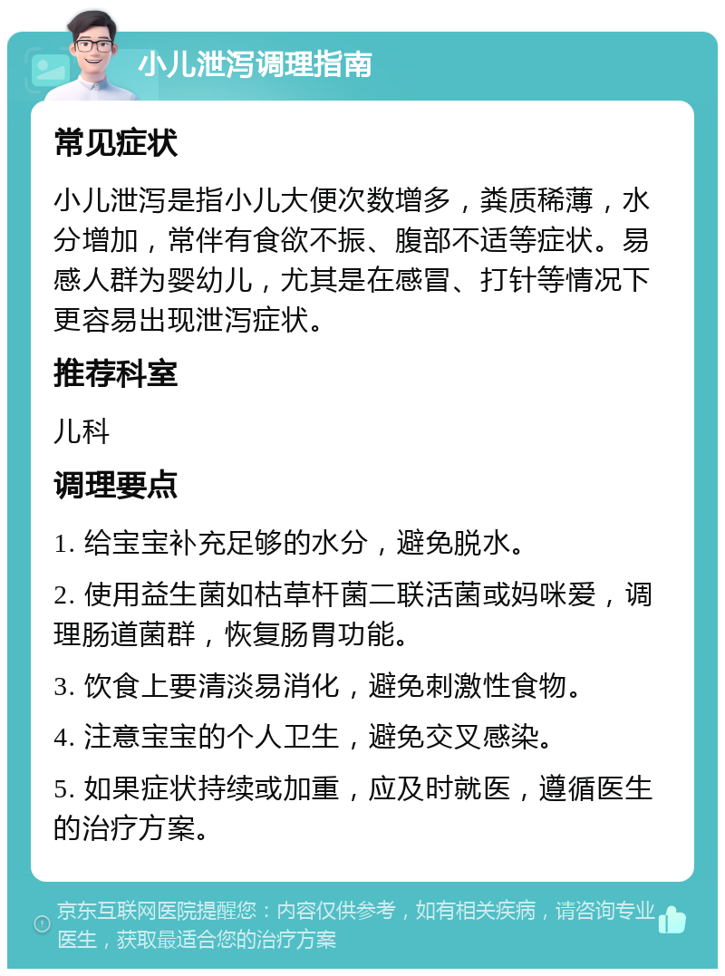 小儿泄泻调理指南 常见症状 小儿泄泻是指小儿大便次数增多，粪质稀薄，水分增加，常伴有食欲不振、腹部不适等症状。易感人群为婴幼儿，尤其是在感冒、打针等情况下更容易出现泄泻症状。 推荐科室 儿科 调理要点 1. 给宝宝补充足够的水分，避免脱水。 2. 使用益生菌如枯草杆菌二联活菌或妈咪爱，调理肠道菌群，恢复肠胃功能。 3. 饮食上要清淡易消化，避免刺激性食物。 4. 注意宝宝的个人卫生，避免交叉感染。 5. 如果症状持续或加重，应及时就医，遵循医生的治疗方案。