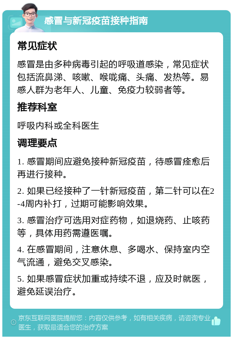 感冒与新冠疫苗接种指南 常见症状 感冒是由多种病毒引起的呼吸道感染，常见症状包括流鼻涕、咳嗽、喉咙痛、头痛、发热等。易感人群为老年人、儿童、免疫力较弱者等。 推荐科室 呼吸内科或全科医生 调理要点 1. 感冒期间应避免接种新冠疫苗，待感冒痊愈后再进行接种。 2. 如果已经接种了一针新冠疫苗，第二针可以在2-4周内补打，过期可能影响效果。 3. 感冒治疗可选用对症药物，如退烧药、止咳药等，具体用药需遵医嘱。 4. 在感冒期间，注意休息、多喝水、保持室内空气流通，避免交叉感染。 5. 如果感冒症状加重或持续不退，应及时就医，避免延误治疗。