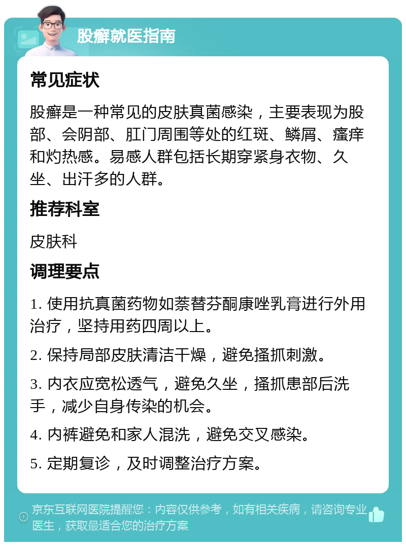 股癣就医指南 常见症状 股癣是一种常见的皮肤真菌感染，主要表现为股部、会阴部、肛门周围等处的红斑、鳞屑、瘙痒和灼热感。易感人群包括长期穿紧身衣物、久坐、出汗多的人群。 推荐科室 皮肤科 调理要点 1. 使用抗真菌药物如萘替芬酮康唑乳膏进行外用治疗，坚持用药四周以上。 2. 保持局部皮肤清洁干燥，避免搔抓刺激。 3. 内衣应宽松透气，避免久坐，搔抓患部后洗手，减少自身传染的机会。 4. 内裤避免和家人混洗，避免交叉感染。 5. 定期复诊，及时调整治疗方案。