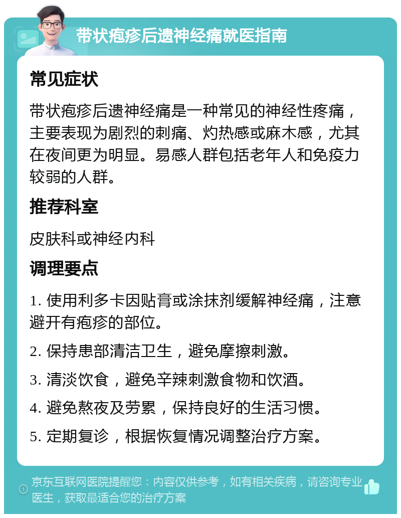 带状疱疹后遗神经痛就医指南 常见症状 带状疱疹后遗神经痛是一种常见的神经性疼痛，主要表现为剧烈的刺痛、灼热感或麻木感，尤其在夜间更为明显。易感人群包括老年人和免疫力较弱的人群。 推荐科室 皮肤科或神经内科 调理要点 1. 使用利多卡因贴膏或涂抹剂缓解神经痛，注意避开有疱疹的部位。 2. 保持患部清洁卫生，避免摩擦刺激。 3. 清淡饮食，避免辛辣刺激食物和饮酒。 4. 避免熬夜及劳累，保持良好的生活习惯。 5. 定期复诊，根据恢复情况调整治疗方案。