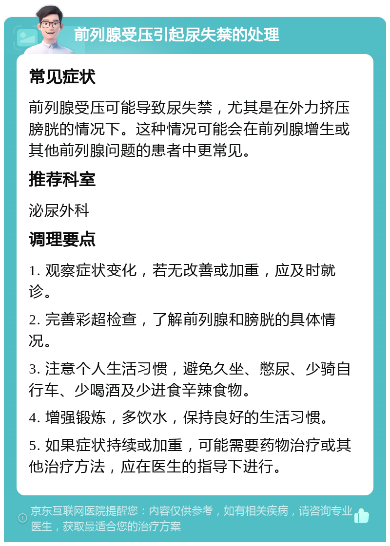 前列腺受压引起尿失禁的处理 常见症状 前列腺受压可能导致尿失禁，尤其是在外力挤压膀胱的情况下。这种情况可能会在前列腺增生或其他前列腺问题的患者中更常见。 推荐科室 泌尿外科 调理要点 1. 观察症状变化，若无改善或加重，应及时就诊。 2. 完善彩超检查，了解前列腺和膀胱的具体情况。 3. 注意个人生活习惯，避免久坐、憋尿、少骑自行车、少喝酒及少进食辛辣食物。 4. 增强锻炼，多饮水，保持良好的生活习惯。 5. 如果症状持续或加重，可能需要药物治疗或其他治疗方法，应在医生的指导下进行。