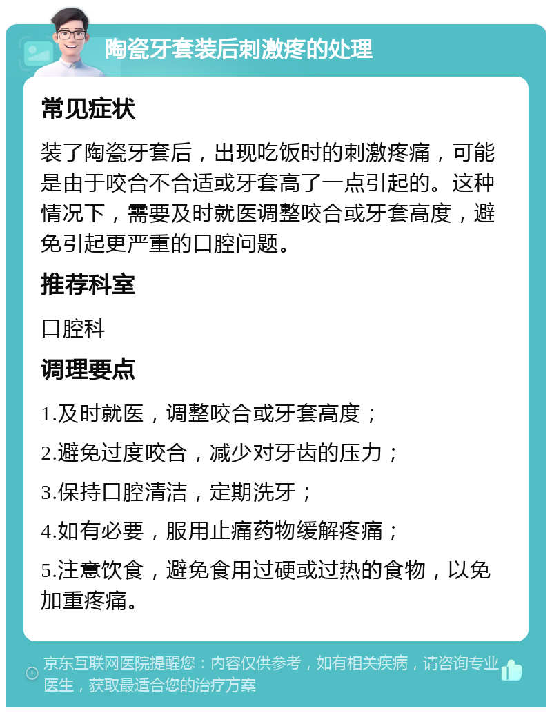 陶瓷牙套装后刺激疼的处理 常见症状 装了陶瓷牙套后，出现吃饭时的刺激疼痛，可能是由于咬合不合适或牙套高了一点引起的。这种情况下，需要及时就医调整咬合或牙套高度，避免引起更严重的口腔问题。 推荐科室 口腔科 调理要点 1.及时就医，调整咬合或牙套高度； 2.避免过度咬合，减少对牙齿的压力； 3.保持口腔清洁，定期洗牙； 4.如有必要，服用止痛药物缓解疼痛； 5.注意饮食，避免食用过硬或过热的食物，以免加重疼痛。