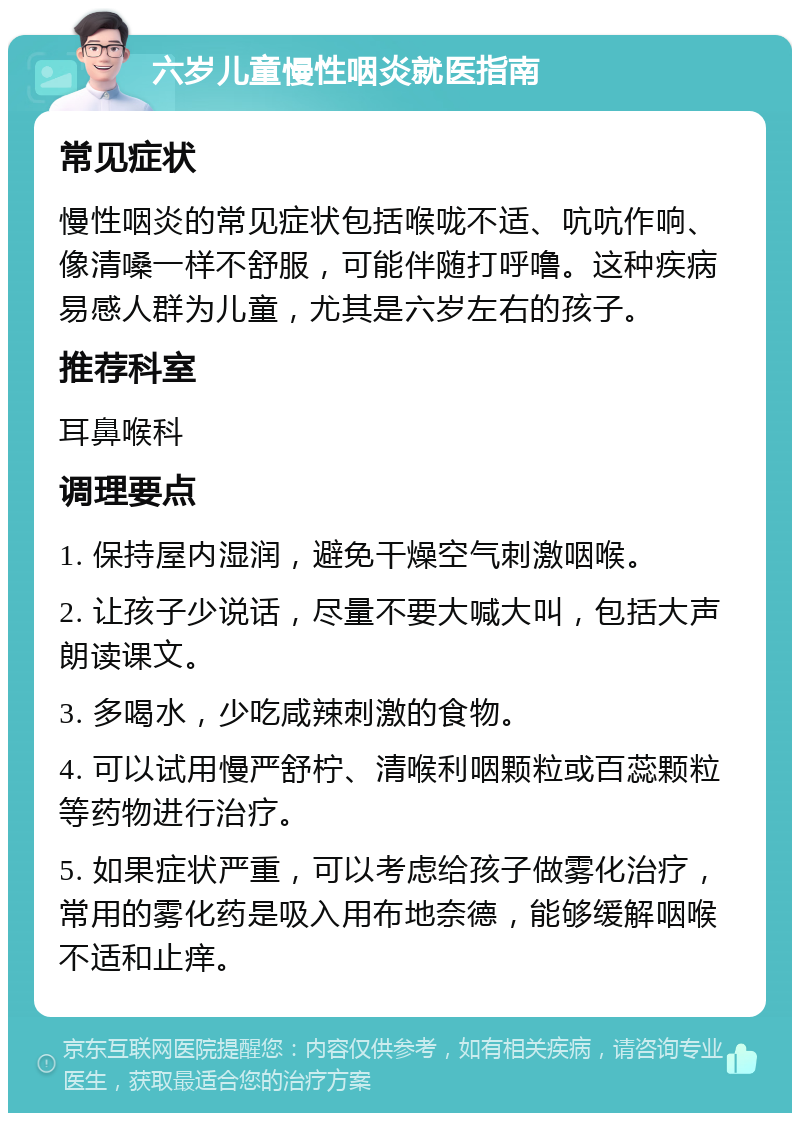 六岁儿童慢性咽炎就医指南 常见症状 慢性咽炎的常见症状包括喉咙不适、吭吭作响、像清嗓一样不舒服，可能伴随打呼噜。这种疾病易感人群为儿童，尤其是六岁左右的孩子。 推荐科室 耳鼻喉科 调理要点 1. 保持屋内湿润，避免干燥空气刺激咽喉。 2. 让孩子少说话，尽量不要大喊大叫，包括大声朗读课文。 3. 多喝水，少吃咸辣刺激的食物。 4. 可以试用慢严舒柠、清喉利咽颗粒或百蕊颗粒等药物进行治疗。 5. 如果症状严重，可以考虑给孩子做雾化治疗，常用的雾化药是吸入用布地奈德，能够缓解咽喉不适和止痒。