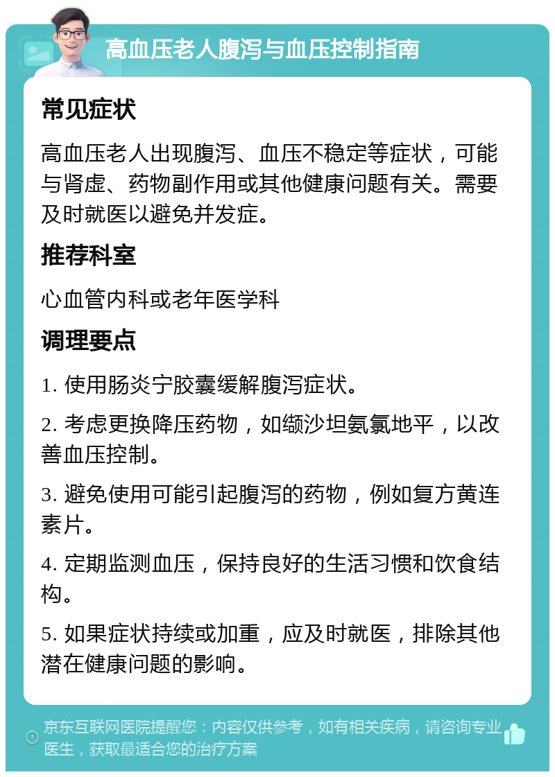 高血压老人腹泻与血压控制指南 常见症状 高血压老人出现腹泻、血压不稳定等症状，可能与肾虚、药物副作用或其他健康问题有关。需要及时就医以避免并发症。 推荐科室 心血管内科或老年医学科 调理要点 1. 使用肠炎宁胶囊缓解腹泻症状。 2. 考虑更换降压药物，如缬沙坦氨氯地平，以改善血压控制。 3. 避免使用可能引起腹泻的药物，例如复方黄连素片。 4. 定期监测血压，保持良好的生活习惯和饮食结构。 5. 如果症状持续或加重，应及时就医，排除其他潜在健康问题的影响。