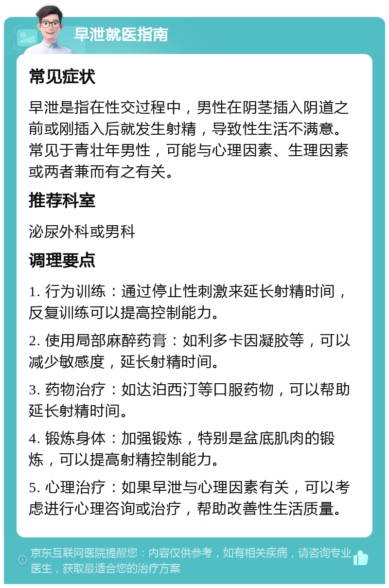 早泄就医指南 常见症状 早泄是指在性交过程中，男性在阴茎插入阴道之前或刚插入后就发生射精，导致性生活不满意。常见于青壮年男性，可能与心理因素、生理因素或两者兼而有之有关。 推荐科室 泌尿外科或男科 调理要点 1. 行为训练：通过停止性刺激来延长射精时间，反复训练可以提高控制能力。 2. 使用局部麻醉药膏：如利多卡因凝胶等，可以减少敏感度，延长射精时间。 3. 药物治疗：如达泊西汀等口服药物，可以帮助延长射精时间。 4. 锻炼身体：加强锻炼，特别是盆底肌肉的锻炼，可以提高射精控制能力。 5. 心理治疗：如果早泄与心理因素有关，可以考虑进行心理咨询或治疗，帮助改善性生活质量。