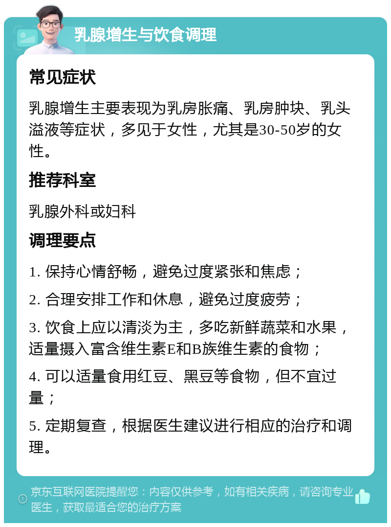 乳腺增生与饮食调理 常见症状 乳腺增生主要表现为乳房胀痛、乳房肿块、乳头溢液等症状，多见于女性，尤其是30-50岁的女性。 推荐科室 乳腺外科或妇科 调理要点 1. 保持心情舒畅，避免过度紧张和焦虑； 2. 合理安排工作和休息，避免过度疲劳； 3. 饮食上应以清淡为主，多吃新鲜蔬菜和水果，适量摄入富含维生素E和B族维生素的食物； 4. 可以适量食用红豆、黑豆等食物，但不宜过量； 5. 定期复查，根据医生建议进行相应的治疗和调理。