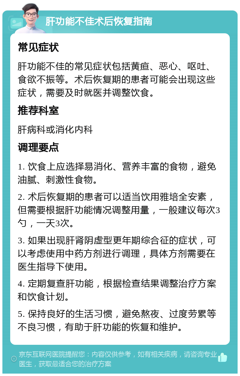 肝功能不佳术后恢复指南 常见症状 肝功能不佳的常见症状包括黄疸、恶心、呕吐、食欲不振等。术后恢复期的患者可能会出现这些症状，需要及时就医并调整饮食。 推荐科室 肝病科或消化内科 调理要点 1. 饮食上应选择易消化、营养丰富的食物，避免油腻、刺激性食物。 2. 术后恢复期的患者可以适当饮用雅培全安素，但需要根据肝功能情况调整用量，一般建议每次3勺，一天3次。 3. 如果出现肝肾阴虚型更年期综合征的症状，可以考虑使用中药方剂进行调理，具体方剂需要在医生指导下使用。 4. 定期复查肝功能，根据检查结果调整治疗方案和饮食计划。 5. 保持良好的生活习惯，避免熬夜、过度劳累等不良习惯，有助于肝功能的恢复和维护。