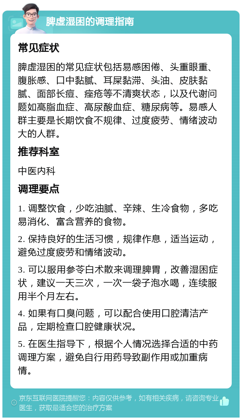 脾虚湿困的调理指南 常见症状 脾虚湿困的常见症状包括易感困倦、头重眼重、腹胀感、口中黏腻、耳屎黏滞、头油、皮肤黏腻、面部长痘、痤疮等不清爽状态，以及代谢问题如高脂血症、高尿酸血症、糖尿病等。易感人群主要是长期饮食不规律、过度疲劳、情绪波动大的人群。 推荐科室 中医内科 调理要点 1. 调整饮食，少吃油腻、辛辣、生冷食物，多吃易消化、富含营养的食物。 2. 保持良好的生活习惯，规律作息，适当运动，避免过度疲劳和情绪波动。 3. 可以服用参苓白术散来调理脾胃，改善湿困症状，建议一天三次，一次一袋子泡水喝，连续服用半个月左右。 4. 如果有口臭问题，可以配合使用口腔清洁产品，定期检查口腔健康状况。 5. 在医生指导下，根据个人情况选择合适的中药调理方案，避免自行用药导致副作用或加重病情。