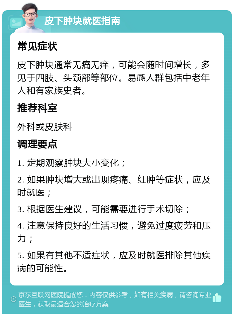 皮下肿块就医指南 常见症状 皮下肿块通常无痛无痒，可能会随时间增长，多见于四肢、头颈部等部位。易感人群包括中老年人和有家族史者。 推荐科室 外科或皮肤科 调理要点 1. 定期观察肿块大小变化； 2. 如果肿块增大或出现疼痛、红肿等症状，应及时就医； 3. 根据医生建议，可能需要进行手术切除； 4. 注意保持良好的生活习惯，避免过度疲劳和压力； 5. 如果有其他不适症状，应及时就医排除其他疾病的可能性。