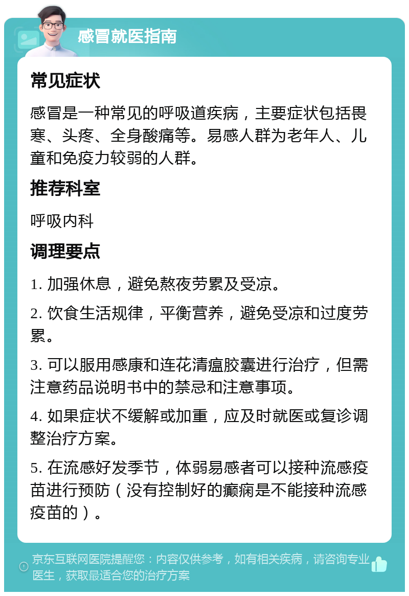 感冒就医指南 常见症状 感冒是一种常见的呼吸道疾病，主要症状包括畏寒、头疼、全身酸痛等。易感人群为老年人、儿童和免疫力较弱的人群。 推荐科室 呼吸内科 调理要点 1. 加强休息，避免熬夜劳累及受凉。 2. 饮食生活规律，平衡营养，避免受凉和过度劳累。 3. 可以服用感康和连花清瘟胶囊进行治疗，但需注意药品说明书中的禁忌和注意事项。 4. 如果症状不缓解或加重，应及时就医或复诊调整治疗方案。 5. 在流感好发季节，体弱易感者可以接种流感疫苗进行预防（没有控制好的癫痫是不能接种流感疫苗的）。