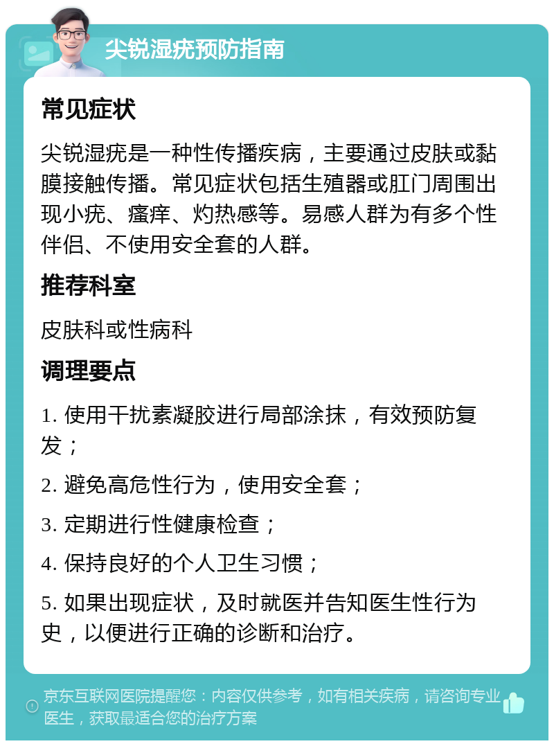 尖锐湿疣预防指南 常见症状 尖锐湿疣是一种性传播疾病，主要通过皮肤或黏膜接触传播。常见症状包括生殖器或肛门周围出现小疣、瘙痒、灼热感等。易感人群为有多个性伴侣、不使用安全套的人群。 推荐科室 皮肤科或性病科 调理要点 1. 使用干扰素凝胶进行局部涂抹，有效预防复发； 2. 避免高危性行为，使用安全套； 3. 定期进行性健康检查； 4. 保持良好的个人卫生习惯； 5. 如果出现症状，及时就医并告知医生性行为史，以便进行正确的诊断和治疗。