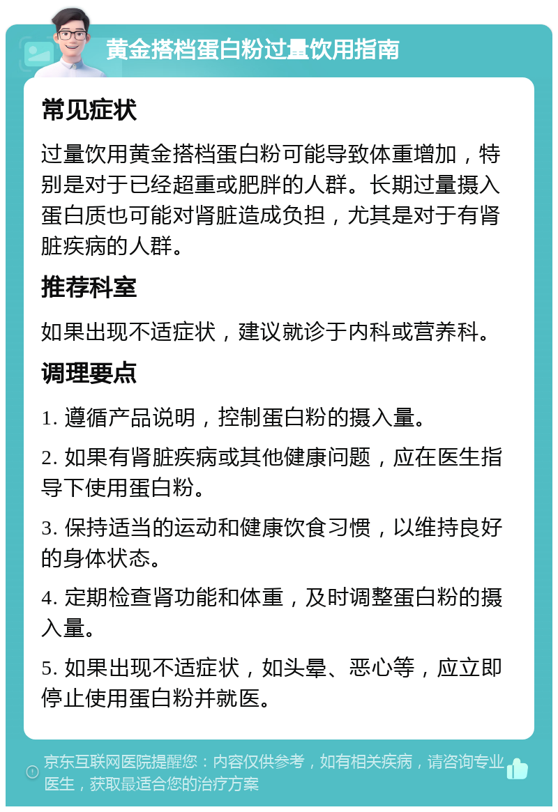 黄金搭档蛋白粉过量饮用指南 常见症状 过量饮用黄金搭档蛋白粉可能导致体重增加，特别是对于已经超重或肥胖的人群。长期过量摄入蛋白质也可能对肾脏造成负担，尤其是对于有肾脏疾病的人群。 推荐科室 如果出现不适症状，建议就诊于内科或营养科。 调理要点 1. 遵循产品说明，控制蛋白粉的摄入量。 2. 如果有肾脏疾病或其他健康问题，应在医生指导下使用蛋白粉。 3. 保持适当的运动和健康饮食习惯，以维持良好的身体状态。 4. 定期检查肾功能和体重，及时调整蛋白粉的摄入量。 5. 如果出现不适症状，如头晕、恶心等，应立即停止使用蛋白粉并就医。