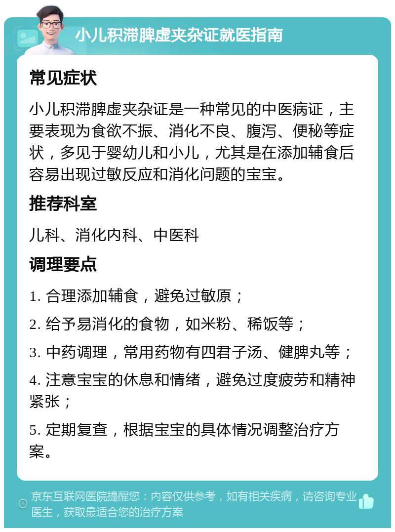 小儿积滞脾虚夹杂证就医指南 常见症状 小儿积滞脾虚夹杂证是一种常见的中医病证，主要表现为食欲不振、消化不良、腹泻、便秘等症状，多见于婴幼儿和小儿，尤其是在添加辅食后容易出现过敏反应和消化问题的宝宝。 推荐科室 儿科、消化内科、中医科 调理要点 1. 合理添加辅食，避免过敏原； 2. 给予易消化的食物，如米粉、稀饭等； 3. 中药调理，常用药物有四君子汤、健脾丸等； 4. 注意宝宝的休息和情绪，避免过度疲劳和精神紧张； 5. 定期复查，根据宝宝的具体情况调整治疗方案。