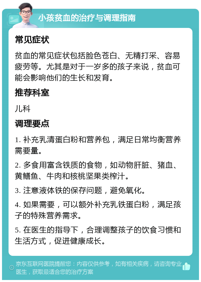 小孩贫血的治疗与调理指南 常见症状 贫血的常见症状包括脸色苍白、无精打采、容易疲劳等。尤其是对于一岁多的孩子来说，贫血可能会影响他们的生长和发育。 推荐科室 儿科 调理要点 1. 补充乳清蛋白粉和营养包，满足日常均衡营养需要量。 2. 多食用富含铁质的食物，如动物肝脏、猪血、黄鳝鱼、牛肉和核桃坚果类榨汁。 3. 注意液体铁的保存问题，避免氧化。 4. 如果需要，可以额外补充乳铁蛋白粉，满足孩子的特殊营养需求。 5. 在医生的指导下，合理调整孩子的饮食习惯和生活方式，促进健康成长。