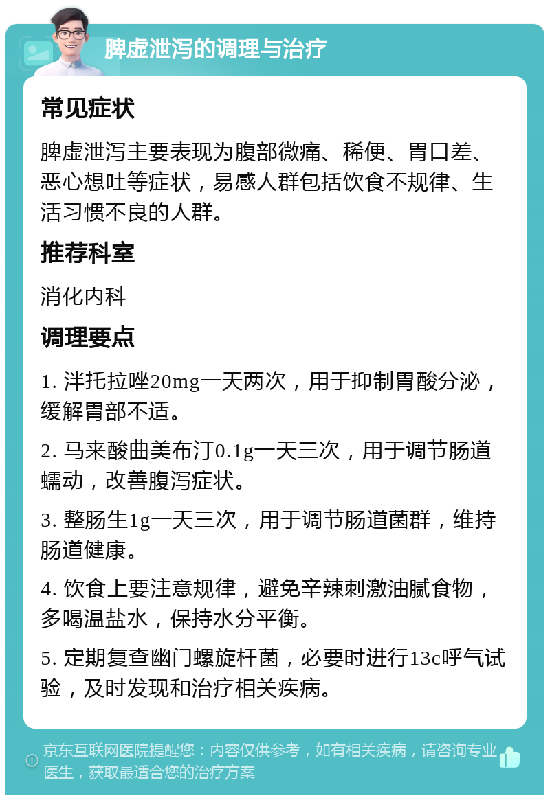 脾虚泄泻的调理与治疗 常见症状 脾虚泄泻主要表现为腹部微痛、稀便、胃口差、恶心想吐等症状，易感人群包括饮食不规律、生活习惯不良的人群。 推荐科室 消化内科 调理要点 1. 泮托拉唑20mg一天两次，用于抑制胃酸分泌，缓解胃部不适。 2. 马来酸曲美布汀0.1g一天三次，用于调节肠道蠕动，改善腹泻症状。 3. 整肠生1g一天三次，用于调节肠道菌群，维持肠道健康。 4. 饮食上要注意规律，避免辛辣刺激油腻食物，多喝温盐水，保持水分平衡。 5. 定期复查幽门螺旋杆菌，必要时进行13c呼气试验，及时发现和治疗相关疾病。