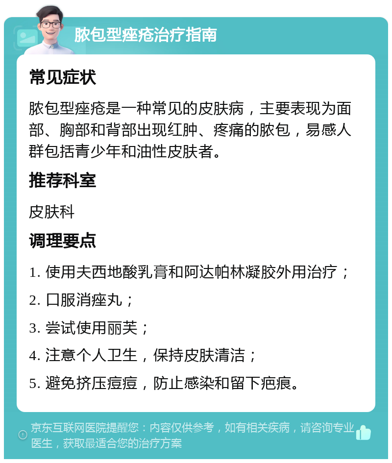 脓包型痤疮治疗指南 常见症状 脓包型痤疮是一种常见的皮肤病，主要表现为面部、胸部和背部出现红肿、疼痛的脓包，易感人群包括青少年和油性皮肤者。 推荐科室 皮肤科 调理要点 1. 使用夫西地酸乳膏和阿达帕林凝胶外用治疗； 2. 口服消痤丸； 3. 尝试使用丽芙； 4. 注意个人卫生，保持皮肤清洁； 5. 避免挤压痘痘，防止感染和留下疤痕。