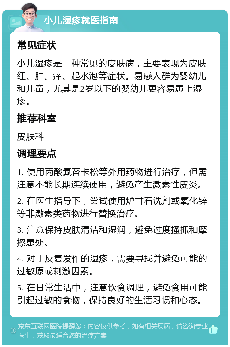 小儿湿疹就医指南 常见症状 小儿湿疹是一种常见的皮肤病，主要表现为皮肤红、肿、痒、起水泡等症状。易感人群为婴幼儿和儿童，尤其是2岁以下的婴幼儿更容易患上湿疹。 推荐科室 皮肤科 调理要点 1. 使用丙酸氟替卡松等外用药物进行治疗，但需注意不能长期连续使用，避免产生激素性皮炎。 2. 在医生指导下，尝试使用炉甘石洗剂或氧化锌等非激素类药物进行替换治疗。 3. 注意保持皮肤清洁和湿润，避免过度搔抓和摩擦患处。 4. 对于反复发作的湿疹，需要寻找并避免可能的过敏原或刺激因素。 5. 在日常生活中，注意饮食调理，避免食用可能引起过敏的食物，保持良好的生活习惯和心态。