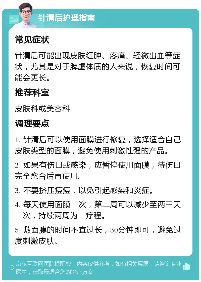 针清后护理指南 常见症状 针清后可能出现皮肤红肿、疼痛、轻微出血等症状，尤其是对于脾虚体质的人来说，恢复时间可能会更长。 推荐科室 皮肤科或美容科 调理要点 1. 针清后可以使用面膜进行修复，选择适合自己皮肤类型的面膜，避免使用刺激性强的产品。 2. 如果有伤口或感染，应暂停使用面膜，待伤口完全愈合后再使用。 3. 不要挤压痘痘，以免引起感染和炎症。 4. 每天使用面膜一次，第二周可以减少至两三天一次，持续两周为一疗程。 5. 敷面膜的时间不宜过长，30分钟即可，避免过度刺激皮肤。