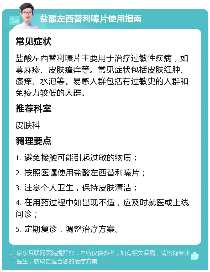 盐酸左西替利嗪片使用指南 常见症状 盐酸左西替利嗪片主要用于治疗过敏性疾病，如荨麻疹、皮肤瘙痒等。常见症状包括皮肤红肿、瘙痒、水泡等。易感人群包括有过敏史的人群和免疫力较低的人群。 推荐科室 皮肤科 调理要点 1. 避免接触可能引起过敏的物质； 2. 按照医嘱使用盐酸左西替利嗪片； 3. 注意个人卫生，保持皮肤清洁； 4. 在用药过程中如出现不适，应及时就医或上线问诊； 5. 定期复诊，调整治疗方案。