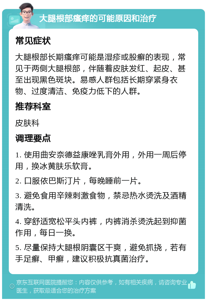 大腿根部瘙痒的可能原因和治疗 常见症状 大腿根部长期瘙痒可能是湿疹或股癣的表现，常见于两侧大腿根部，伴随着皮肤发红、起皮、甚至出现黑色斑块。易感人群包括长期穿紧身衣物、过度清洁、免疫力低下的人群。 推荐科室 皮肤科 调理要点 1. 使用曲安奈德益康唑乳膏外用，外用一周后停用，换冰黄肤乐软膏。 2. 口服依巴斯汀片，每晚睡前一片。 3. 避免食用辛辣刺激食物，禁忌热水烫洗及酒精清洗。 4. 穿舒适宽松平头内裤，内裤消杀烫洗起到抑菌作用，每日一换。 5. 尽量保持大腿根阴囊区干爽，避免抓挠，若有手足癣、甲癣，建议积极抗真菌治疗。