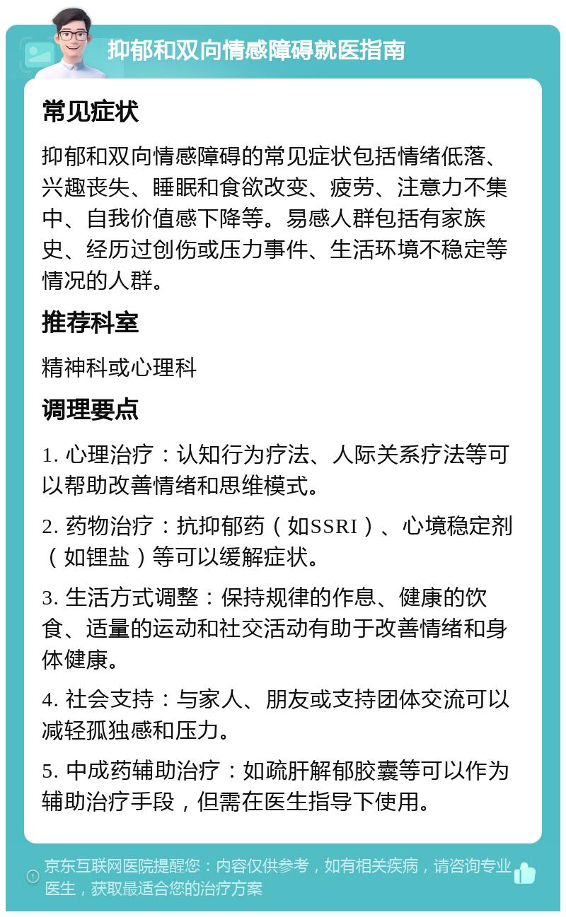 抑郁和双向情感障碍就医指南 常见症状 抑郁和双向情感障碍的常见症状包括情绪低落、兴趣丧失、睡眠和食欲改变、疲劳、注意力不集中、自我价值感下降等。易感人群包括有家族史、经历过创伤或压力事件、生活环境不稳定等情况的人群。 推荐科室 精神科或心理科 调理要点 1. 心理治疗：认知行为疗法、人际关系疗法等可以帮助改善情绪和思维模式。 2. 药物治疗：抗抑郁药（如SSRI）、心境稳定剂（如锂盐）等可以缓解症状。 3. 生活方式调整：保持规律的作息、健康的饮食、适量的运动和社交活动有助于改善情绪和身体健康。 4. 社会支持：与家人、朋友或支持团体交流可以减轻孤独感和压力。 5. 中成药辅助治疗：如疏肝解郁胶囊等可以作为辅助治疗手段，但需在医生指导下使用。