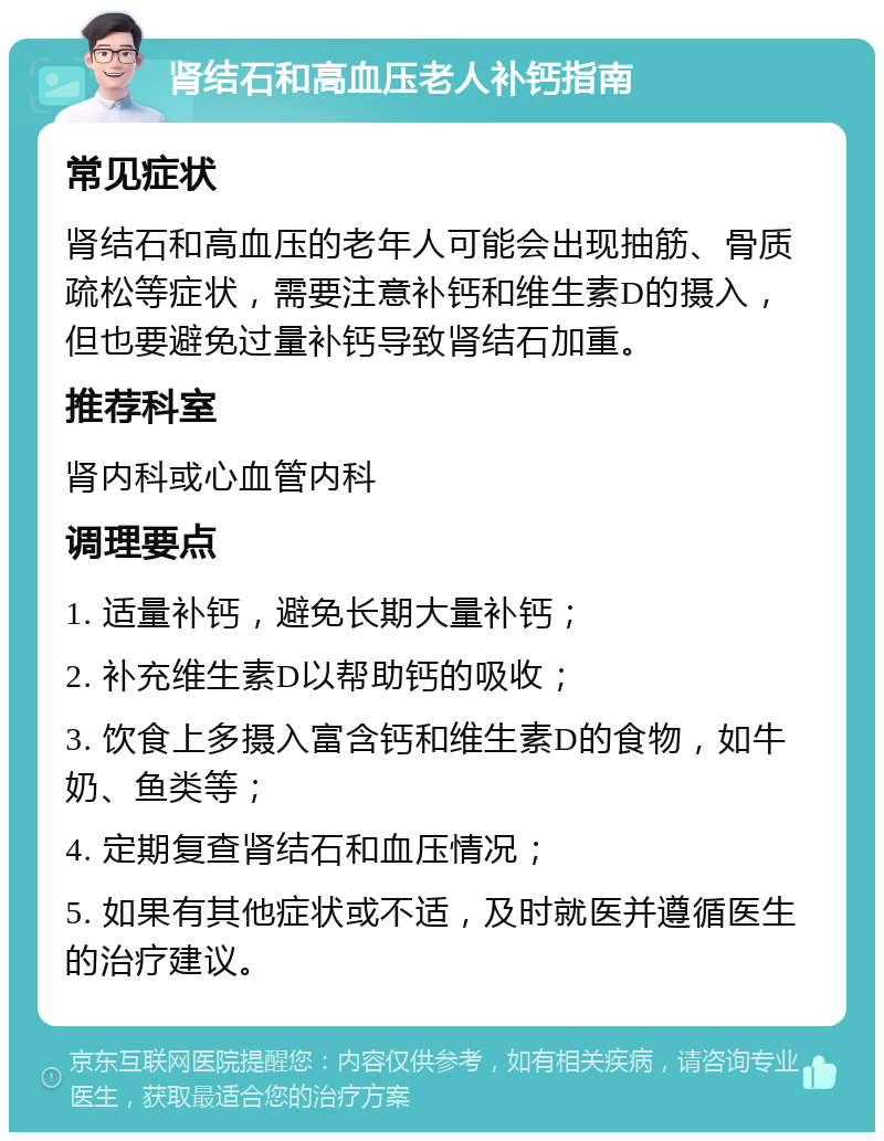 肾结石和高血压老人补钙指南 常见症状 肾结石和高血压的老年人可能会出现抽筋、骨质疏松等症状，需要注意补钙和维生素D的摄入，但也要避免过量补钙导致肾结石加重。 推荐科室 肾内科或心血管内科 调理要点 1. 适量补钙，避免长期大量补钙； 2. 补充维生素D以帮助钙的吸收； 3. 饮食上多摄入富含钙和维生素D的食物，如牛奶、鱼类等； 4. 定期复查肾结石和血压情况； 5. 如果有其他症状或不适，及时就医并遵循医生的治疗建议。