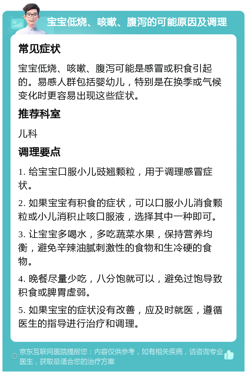 宝宝低烧、咳嗽、腹泻的可能原因及调理 常见症状 宝宝低烧、咳嗽、腹泻可能是感冒或积食引起的。易感人群包括婴幼儿，特别是在换季或气候变化时更容易出现这些症状。 推荐科室 儿科 调理要点 1. 给宝宝口服小儿豉翘颗粒，用于调理感冒症状。 2. 如果宝宝有积食的症状，可以口服小儿消食颗粒或小儿消积止咳口服液，选择其中一种即可。 3. 让宝宝多喝水，多吃蔬菜水果，保持营养均衡，避免辛辣油腻刺激性的食物和生冷硬的食物。 4. 晚餐尽量少吃，八分饱就可以，避免过饱导致积食或脾胃虚弱。 5. 如果宝宝的症状没有改善，应及时就医，遵循医生的指导进行治疗和调理。