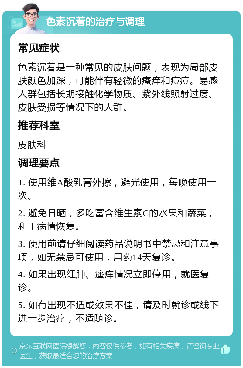 色素沉着的治疗与调理 常见症状 色素沉着是一种常见的皮肤问题，表现为局部皮肤颜色加深，可能伴有轻微的瘙痒和痘痘。易感人群包括长期接触化学物质、紫外线照射过度、皮肤受损等情况下的人群。 推荐科室 皮肤科 调理要点 1. 使用维A酸乳膏外擦，避光使用，每晚使用一次。 2. 避免日晒，多吃富含维生素C的水果和蔬菜，利于病情恢复。 3. 使用前请仔细阅读药品说明书中禁忌和注意事项，如无禁忌可使用，用药14天复诊。 4. 如果出现红肿、瘙痒情况立即停用，就医复诊。 5. 如有出现不适或效果不佳，请及时就诊或线下进一步治疗，不适随诊。