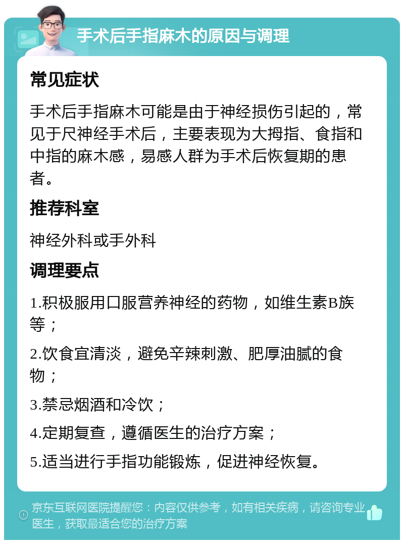 手术后手指麻木的原因与调理 常见症状 手术后手指麻木可能是由于神经损伤引起的，常见于尺神经手术后，主要表现为大拇指、食指和中指的麻木感，易感人群为手术后恢复期的患者。 推荐科室 神经外科或手外科 调理要点 1.积极服用口服营养神经的药物，如维生素B族等； 2.饮食宜清淡，避免辛辣刺激、肥厚油腻的食物； 3.禁忌烟酒和冷饮； 4.定期复查，遵循医生的治疗方案； 5.适当进行手指功能锻炼，促进神经恢复。