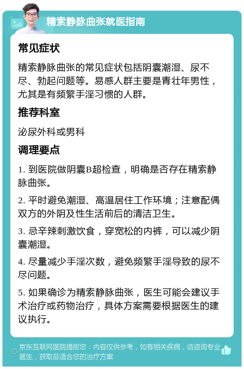 精索静脉曲张就医指南 常见症状 精索静脉曲张的常见症状包括阴囊潮湿、尿不尽、勃起问题等。易感人群主要是青壮年男性，尤其是有频繁手淫习惯的人群。 推荐科室 泌尿外科或男科 调理要点 1. 到医院做阴囊B超检查，明确是否存在精索静脉曲张。 2. 平时避免潮湿、高温居住工作环境；注意配偶双方的外阴及性生活前后的清洁卫生。 3. 忌辛辣刺激饮食，穿宽松的内裤，可以减少阴囊潮湿。 4. 尽量减少手淫次数，避免频繁手淫导致的尿不尽问题。 5. 如果确诊为精索静脉曲张，医生可能会建议手术治疗或药物治疗，具体方案需要根据医生的建议执行。