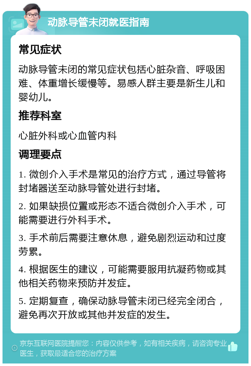 动脉导管未闭就医指南 常见症状 动脉导管未闭的常见症状包括心脏杂音、呼吸困难、体重增长缓慢等。易感人群主要是新生儿和婴幼儿。 推荐科室 心脏外科或心血管内科 调理要点 1. 微创介入手术是常见的治疗方式，通过导管将封堵器送至动脉导管处进行封堵。 2. 如果缺损位置或形态不适合微创介入手术，可能需要进行外科手术。 3. 手术前后需要注意休息，避免剧烈运动和过度劳累。 4. 根据医生的建议，可能需要服用抗凝药物或其他相关药物来预防并发症。 5. 定期复查，确保动脉导管未闭已经完全闭合，避免再次开放或其他并发症的发生。